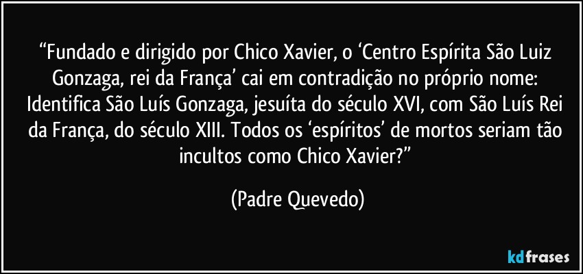 “Fundado e dirigido por Chico Xavier, o ‘Centro Espírita São Luiz Gonzaga, rei da França’ cai em contradição no próprio nome: Identifica São Luís Gonzaga, jesuíta do século XVI, com São Luís Rei da França, do século XIII. Todos os ‘espíritos’ de mortos seriam tão incultos como Chico Xavier?” (Padre Quevedo)