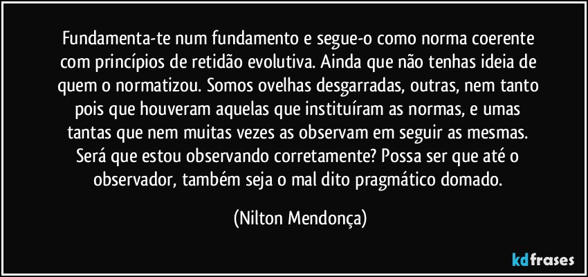 Fundamenta-te num fundamento e segue-o como norma coerente com princípios de retidão evolutiva. Ainda que não tenhas ideia de quem o normatizou. Somos ovelhas desgarradas, outras, nem tanto pois que houveram aquelas que instituíram as normas, e umas tantas que nem muitas vezes as observam em seguir as mesmas. Será que estou observando corretamente? Possa ser que até o observador, também seja o mal dito pragmático domado. (Nilton Mendonça)