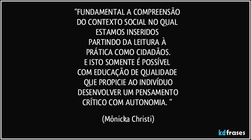 “FUNDAMENTAL A COMPREENSÃO 
DO CONTEXTO SOCIAL NO QUAL 
ESTAMOS INSERIDOS 
PARTINDO DA LEITURA À 
PRÁTICA COMO CIDADÃOS.
E ISTO SOMENTE É POSSÍVEL 
COM EDUCAÇÃO DE QUALIDADE 
QUE PROPICIE AO INDIVÍDUO
 DESENVOLVER UM PENSAMENTO 
CRÍTICO COM AUTONOMIA. ” (Mônicka Christi)