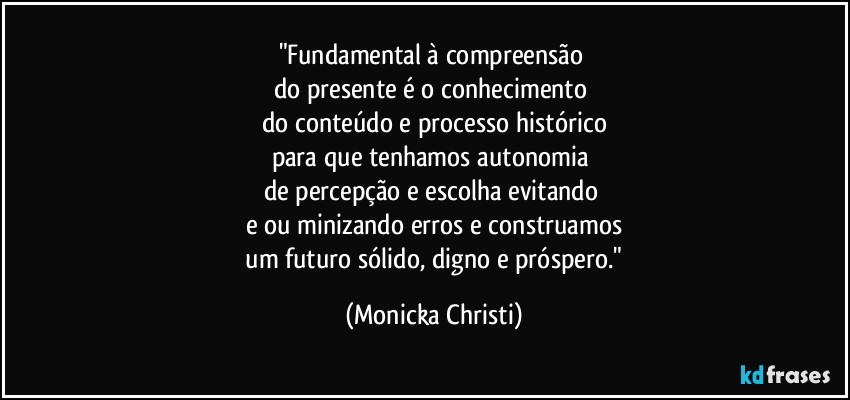 "Fundamental à compreensão 
do presente é o conhecimento 
do conteúdo e processo histórico
para que tenhamos autonomia 
de percepção e escolha evitando 
e/ou minizando erros e construamos
 um futuro sólido, digno e próspero." (Mônicka Christi)