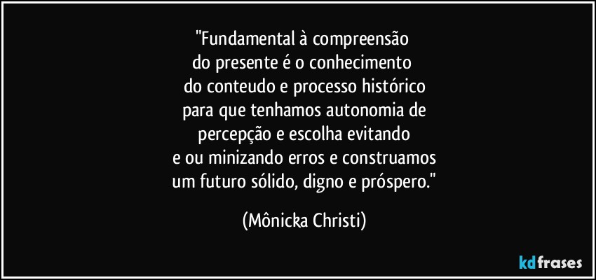 "Fundamental à compreensão 
do presente é o conhecimento 
do conteudo e processo histórico
para que tenhamos autonomia de
 percepção e escolha evitando 
e/ou minizando erros e construamos
 um futuro sólido, digno e próspero." (Mônicka Christi)