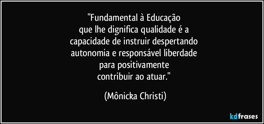 "Fundamental à Educação 
que lhe dignifica qualidade é a 
capacidade de instruir despertando 
autonomia e responsável liberdade 
para positivamente 
contribuir ao atuar." (Mônicka Christi)