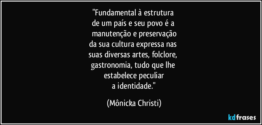 "Fundamental à estrutura 
de um país e seu povo é a 
manutenção e preservação
da sua cultura expressa nas 
suas diversas artes, folclore, 
gastronomia, tudo que lhe 
estabelece peculiar
 a identidade." (Mônicka Christi)