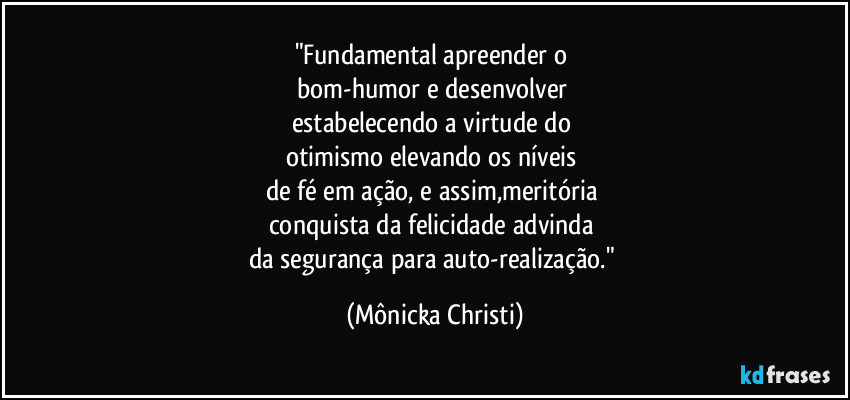 "Fundamental apreender o 
bom-humor e desenvolver 
estabelecendo a virtude do 
otimismo elevando os níveis 
de fé em ação, e assim,meritória  
conquista da felicidade advinda 
da segurança para auto-realização." (Mônicka Christi)