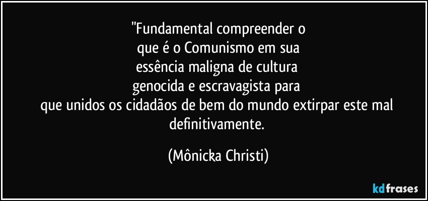 "Fundamental compreender o
que é o Comunismo em sua
essência maligna de cultura 
genocida e escravagista para 
que unidos os cidadãos de bem do mundo extirpar este mal definitivamente. (Mônicka Christi)