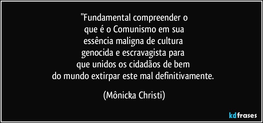 "Fundamental compreender o
que é o Comunismo em sua
essência maligna de cultura 
genocida e escravagista para 
que unidos os cidadãos de bem 
do mundo extirpar este mal definitivamente. (Mônicka Christi)