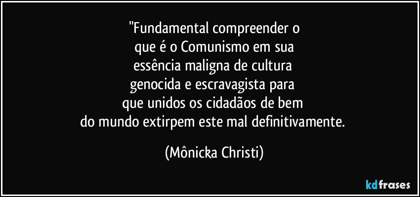 "Fundamental compreender o
que é o Comunismo em sua
essência maligna de cultura 
genocida e escravagista para 
que unidos os cidadãos de bem 
do mundo extirpem este mal definitivamente. (Mônicka Christi)