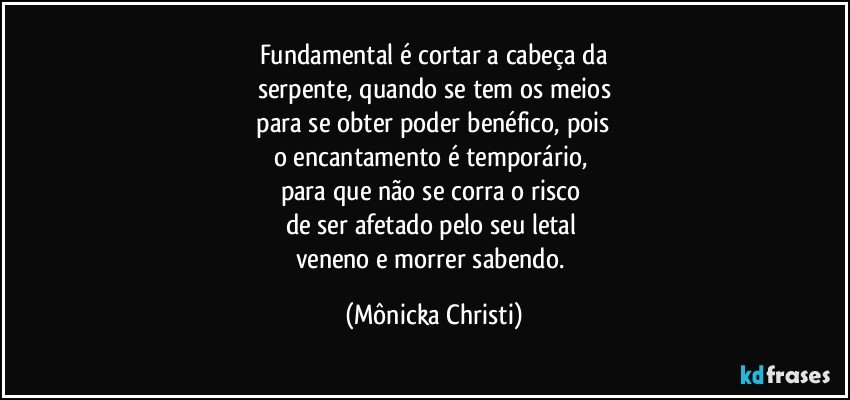 Fundamental é cortar a cabeça da
serpente, quando se tem os meios
 para se obter poder benéfico, pois 
o encantamento é temporário, 
para que não se corra o risco 
de ser afetado pelo seu letal 
veneno e morrer sabendo. (Mônicka Christi)