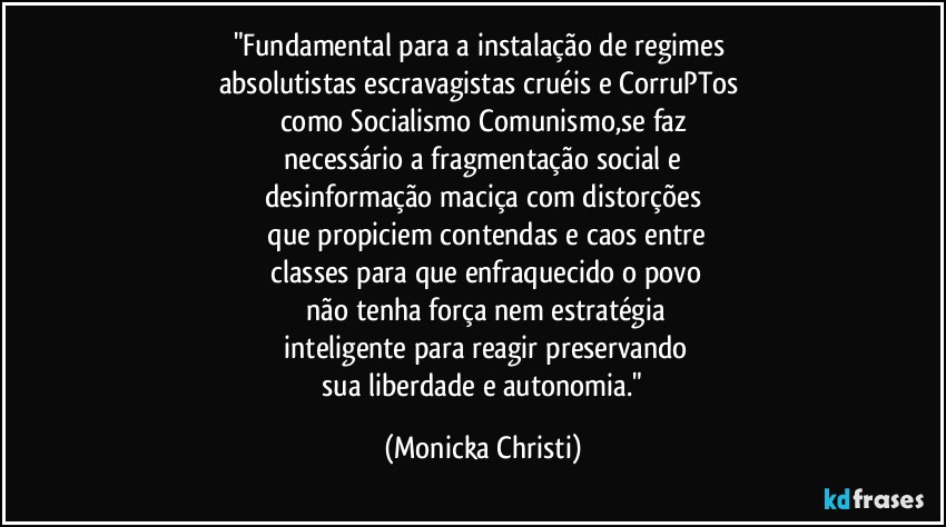 "Fundamental para a instalação de regimes 
absolutistas/escravagistas cruéis e CorruPTos 
como Socialismo/Comunismo,se faz
 necessário a fragmentação social e 
desinformação maciça com distorções
 que propiciem contendas e caos entre
 classes para que enfraquecido o povo
 não tenha força  nem estratégia
 inteligente para reagir  preservando
 sua liberdade e autonomia." (Mônicka Christi)