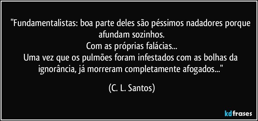 "Fundamentalistas: boa parte deles são péssimos nadadores porque afundam sozinhos.
Com as próprias falácias...
Uma vez que os pulmões foram infestados com as bolhas da ignorância, já morreram completamente afogados..." (C. L. Santos)