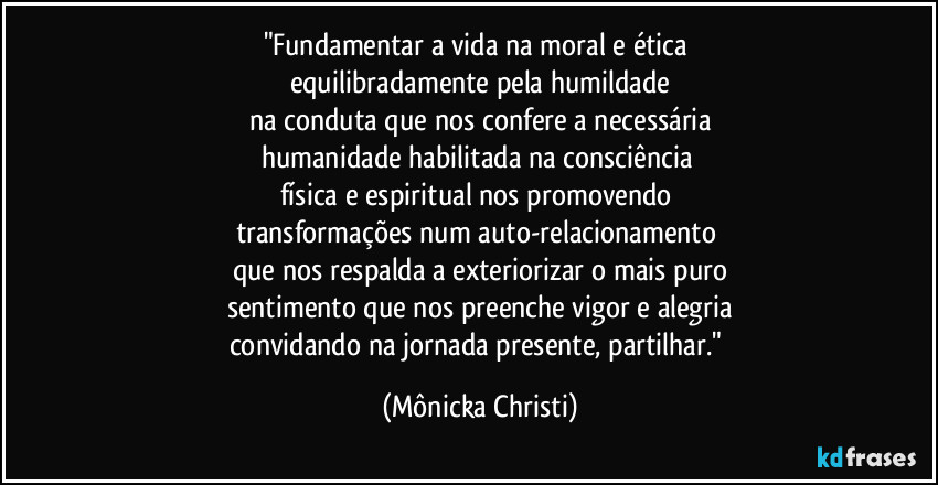 "Fundamentar a vida na moral e ética 
equilibradamente pela humildade
na conduta que nos confere a necessária
humanidade habilitada na consciência 
física e espiritual nos promovendo 
transformações num auto-relacionamento 
que nos respalda a exteriorizar o mais puro
sentimento que nos preenche vigor e alegria
convidando na jornada presente, partilhar." (Mônicka Christi)