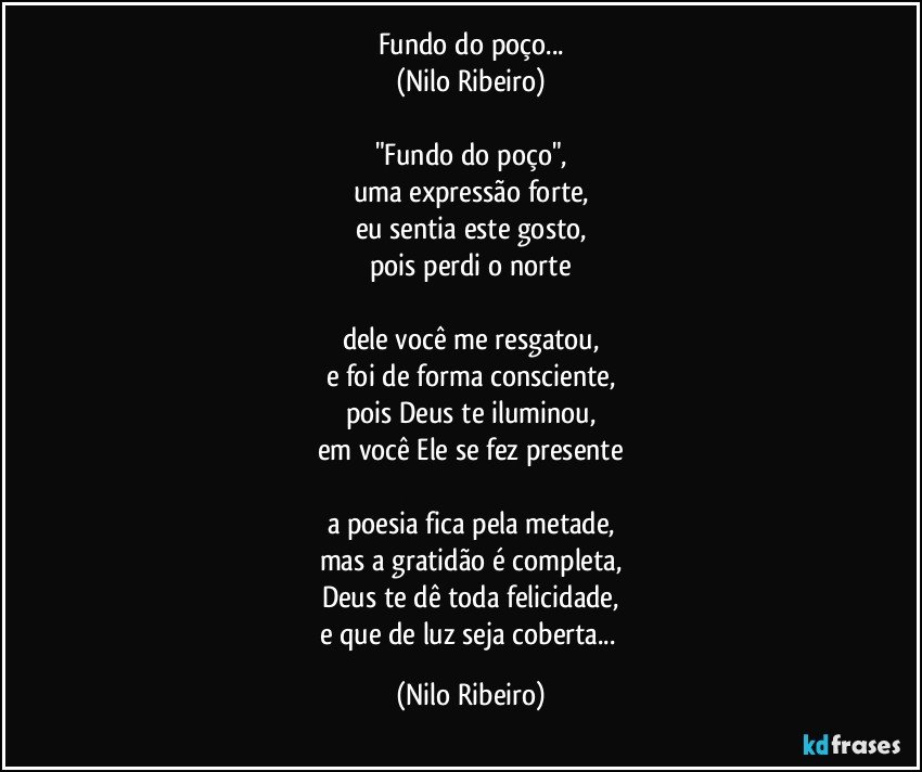 Fundo do poço...
(Nilo Ribeiro)

"Fundo do poço",
uma expressão forte,
eu sentia este gosto,
pois perdi o norte

dele você me resgatou,
e foi de forma consciente,
pois Deus te iluminou,
em você Ele se fez presente

a poesia fica pela metade,
mas a gratidão é completa,
Deus te dê toda felicidade,
e que de luz seja coberta... (Nilo Ribeiro)