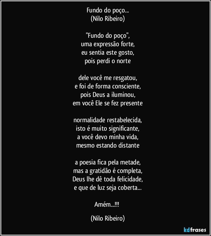 Fundo do poço...
(Nilo Ribeiro)
 
"Fundo do poço",
uma expressão forte,
eu sentia este gosto,
pois perdi o norte
 
dele você me resgatou,
e foi de forma consciente,
pois Deus a iluminou,
em você Ele se fez presente

normalidade restabelecida,
isto é muito significante,
a você devo minha vida,
mesmo estando distante
 
a poesia fica pela metade,
mas a gratidão é completa,
Deus lhe dê toda felicidade,
e que de luz seja coberta...

Amém...!!! (Nilo Ribeiro)