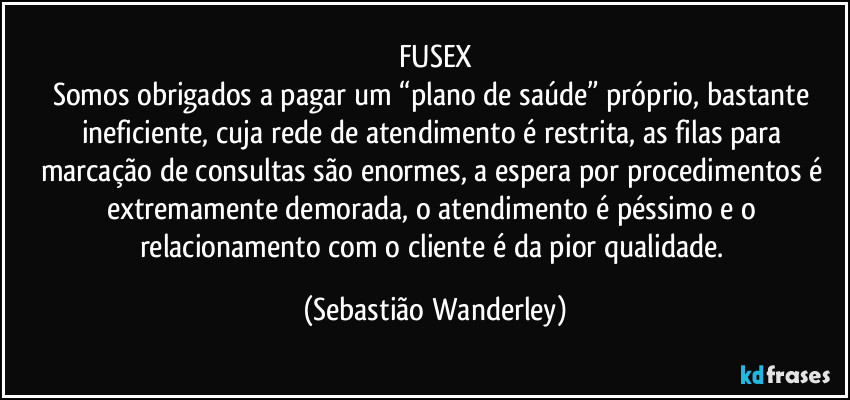 FUSEX
Somos obrigados a pagar um “plano de saúde” próprio, bastante ineficiente, cuja rede de atendimento é restrita, as filas para marcação de consultas são enormes, a espera por procedimentos é extremamente demorada, o atendimento é péssimo e o relacionamento com o cliente é da pior qualidade. (Sebastião Wanderley)