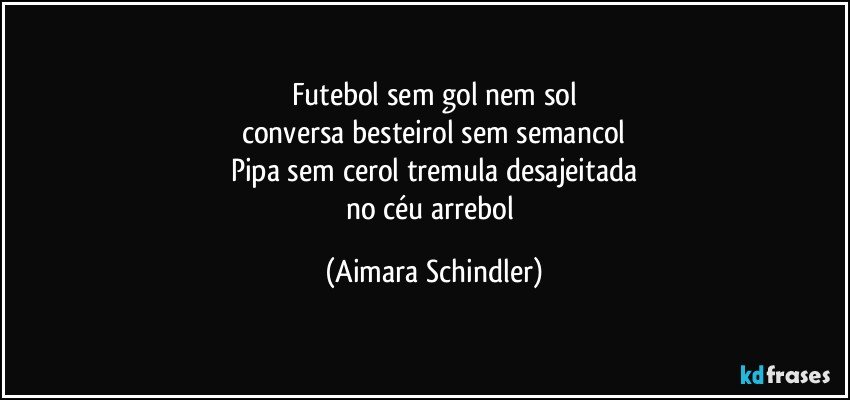 Futebol sem gol nem sol
conversa besteirol sem semancol
Pipa sem cerol tremula desajeitada
no céu arrebol (Aimara Schindler)