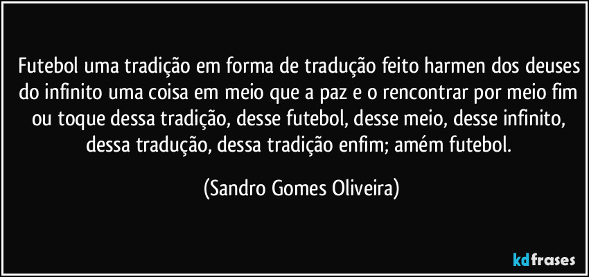 Futebol uma tradição em forma de tradução feito harmen dos deuses do infinito uma coisa em meio que a paz e o rencontrar por meio fim ou toque dessa tradição, desse futebol, desse meio, desse infinito, dessa tradução, dessa tradição enfim; amém futebol. (Sandro Gomes Oliveira)