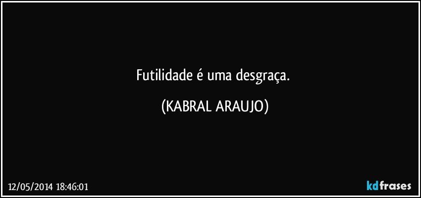 Futilidade é uma desgraça. (KABRAL ARAUJO)