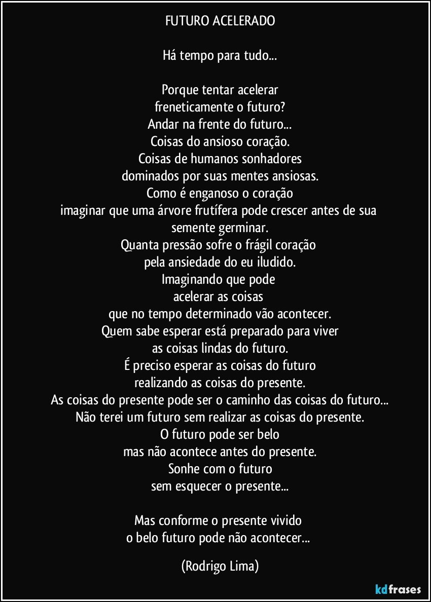 FUTURO ACELERADO

Há tempo para tudo...

Porque tentar acelerar
freneticamente o futuro?
Andar na frente do futuro...
Coisas do ansioso coração.
Coisas de humanos sonhadores
dominados por suas mentes ansiosas.
Como é enganoso o coração
imaginar que uma árvore frutífera pode crescer antes de sua semente germinar.
Quanta pressão sofre o frágil coração 
pela ansiedade do eu iludido.
Imaginando que pode 
acelerar as coisas 
que no tempo determinado vão acontecer.
Quem sabe esperar está preparado para viver
as coisas lindas do futuro.
É preciso esperar as coisas do futuro
realizando as coisas do presente.
As coisas do presente pode ser o caminho das coisas do futuro...
Não terei um futuro sem realizar as coisas do presente.
O futuro pode ser belo
mas não acontece antes do presente.
Sonhe com o futuro
sem esquecer o presente...

Mas conforme o presente vivido 
o belo futuro pode não acontecer... (Rodrigo Lima)