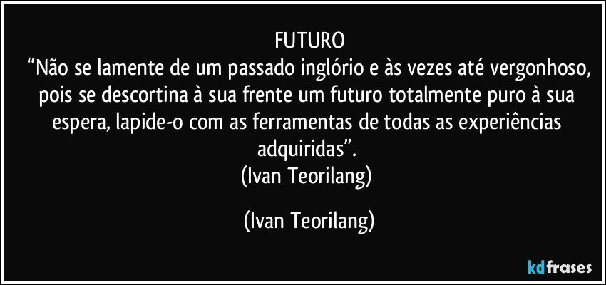 FUTURO
 “Não se lamente de um passado inglório e às vezes até vergonhoso, pois se descortina à sua frente um futuro totalmente puro à sua espera, lapide-o com as ferramentas de todas as experiências adquiridas”. 
(Ivan Teorilang) (Ivan Teorilang)