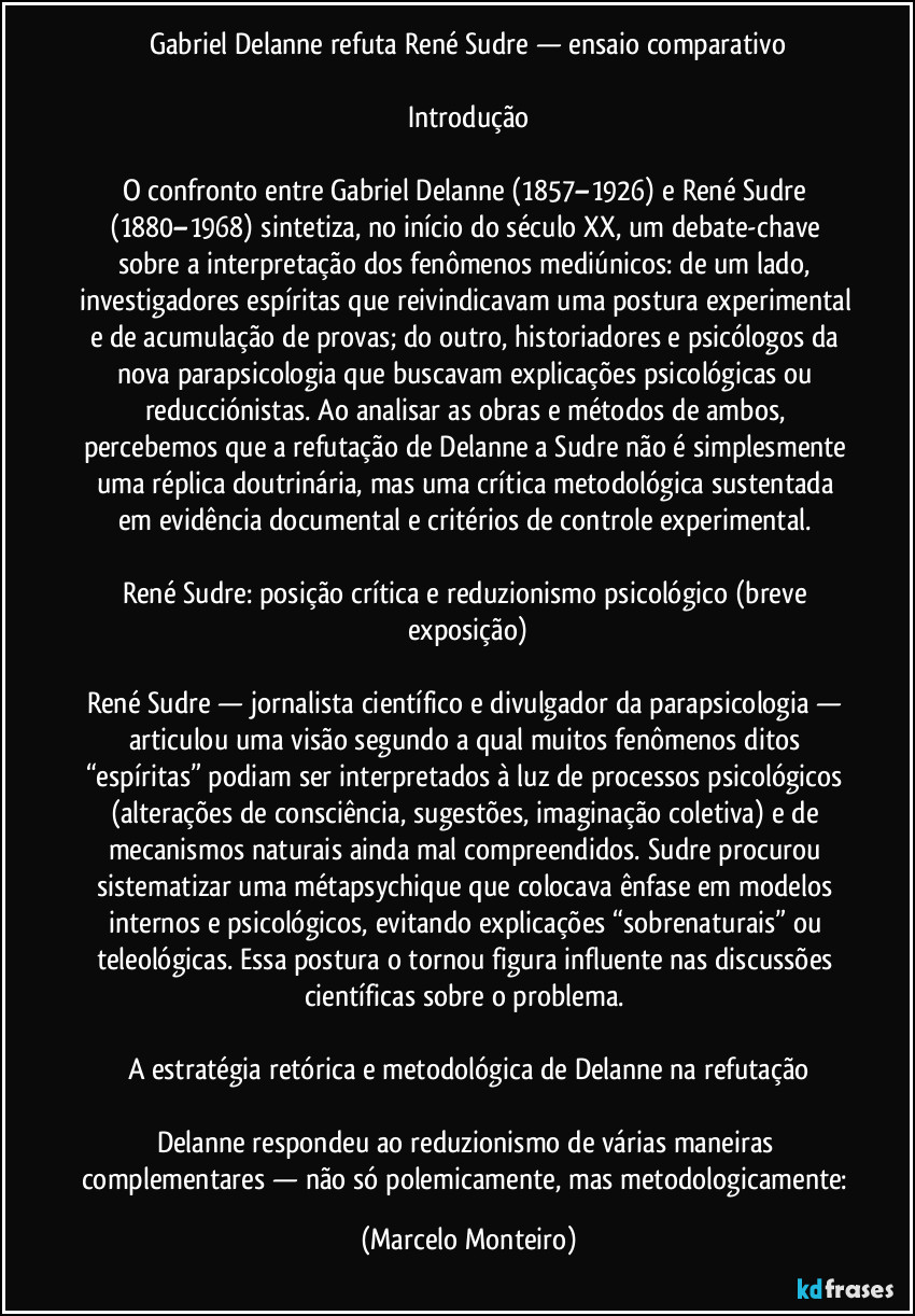 Gabriel Delanne refuta René Sudre — ensaio comparativo

Introdução

O confronto entre Gabriel Delanne (1857–1926) e René Sudre (1880–1968) sintetiza, no início do século XX, um debate-chave sobre a interpretação dos fenômenos mediúnicos: de um lado, investigadores espíritas que reivindicavam uma postura experimental e de acumulação de provas; do outro, historiadores e psicólogos da nova parapsicologia que buscavam explicações psicológicas ou reducciónistas. Ao analisar as obras e métodos de ambos, percebemos que a refutação de Delanne a Sudre não é simplesmente uma réplica doutrinária, mas uma crítica metodológica sustentada em evidência documental e critérios de controle experimental. 

René Sudre: posição crítica e reduzionismo psicológico (breve exposição)

René Sudre — jornalista científico e divulgador da parapsicologia — articulou uma visão segundo a qual muitos fenômenos ditos “espíritas” podiam ser interpretados à luz de processos psicológicos (alterações de consciência, sugestões, imaginação coletiva) e de mecanismos naturais ainda mal compreendidos. Sudre procurou sistematizar uma métapsychique que colocava ênfase em modelos internos e psicológicos, evitando explicações “sobrenaturais” ou teleológicas. Essa postura o tornou figura influente nas discussões científicas sobre o problema. 

A estratégia retórica e metodológica de Delanne na refutação

Delanne respondeu ao reduzionismo de várias maneiras complementares — não só polemicamente, mas metodologicamente: (Marcelo Monteiro)