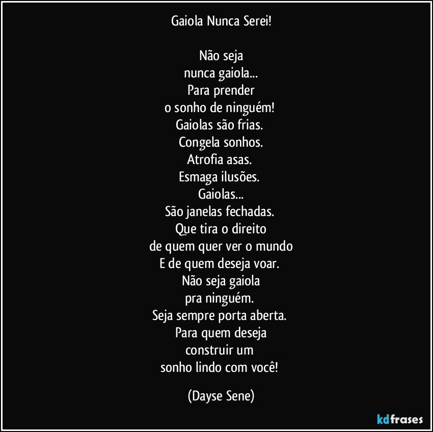 Gaiola Nunca Serei!

Não seja
nunca gaiola...
Para prender
o sonho de ninguém! 
Gaiolas são frias. 
Congela sonhos.
Atrofia asas. 
Esmaga ilusões. 
Gaiolas...
São janelas fechadas. 
Que tira o direito
de quem quer ver o mundo
E de quem deseja voar. 
Não seja gaiola
pra ninguém. 
Seja sempre porta aberta. 
Para quem deseja
construir um 
sonho lindo com você! (Dayse Sene)