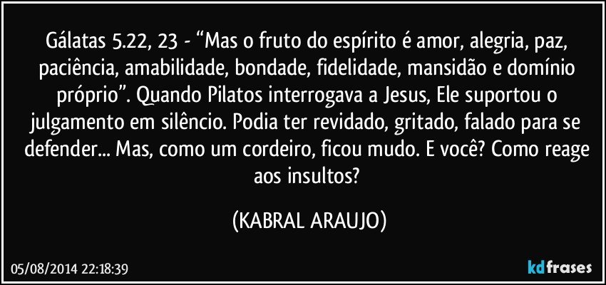 Gálatas 5.22, 23 -  “Mas o fruto do espírito é amor, alegria, paz, paciência, amabilidade, bondade, fidelidade, mansidão e domínio próprio”. Quando Pilatos interrogava a Jesus, Ele suportou o julgamento em silêncio. Podia ter revidado, gritado, falado para se defender... Mas, como um cordeiro, ficou mudo. E você? Como reage aos insultos? (KABRAL ARAUJO)