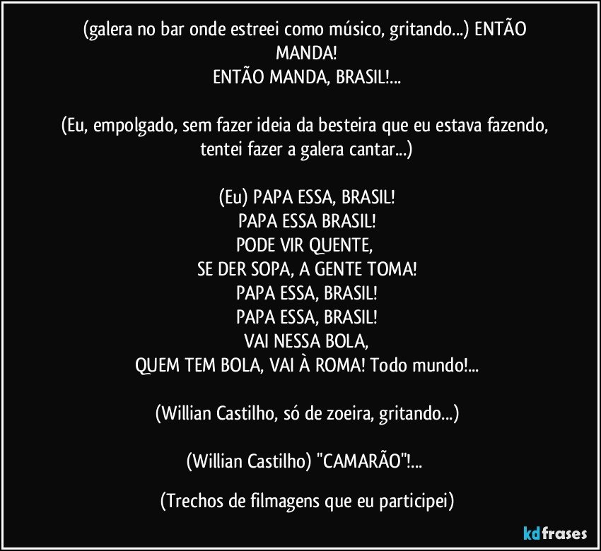 (galera no bar onde estreei como músico, gritando...) ENTÃO MANDA!
ENTÃO MANDA, BRASIL!...

(Eu, empolgado, sem fazer ideia da besteira que eu estava fazendo, tentei fazer a galera cantar...)

(Eu) PAPA ESSA, BRASIL!
PAPA ESSA BRASIL!
PODE VIR QUENTE, 
SE DER SOPA, A GENTE TOMA!
PAPA ESSA, BRASIL!
PAPA ESSA, BRASIL!
VAI NESSA BOLA,
QUEM TEM BOLA, VAI À ROMA! Todo mundo!...

(Willian Castilho, só de zoeira, gritando...)

(Willian Castilho) "CAMARÃO"!... (Trechos de filmagens que eu participei)