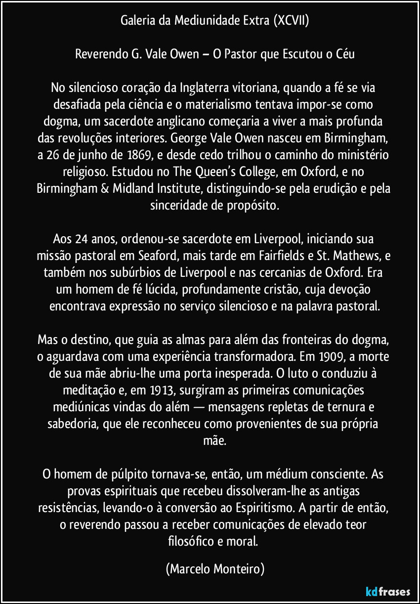 Galeria da Mediunidade Extra (XCVII)

Reverendo G. Vale Owen – O Pastor que Escutou o Céu

No silencioso coração da Inglaterra vitoriana, quando a fé se via desafiada pela ciência e o materialismo tentava impor-se como dogma, um sacerdote anglicano começaria a viver a mais profunda das revoluções interiores. George Vale Owen nasceu em Birmingham, a 26 de junho de 1869, e desde cedo trilhou o caminho do ministério religioso. Estudou no The Queen’s College, em Oxford, e no Birmingham & Midland Institute, distinguindo-se pela erudição e pela sinceridade de propósito.

Aos 24 anos, ordenou-se sacerdote em Liverpool, iniciando sua missão pastoral em Seaford, mais tarde em Fairfields e St. Mathews, e também nos subúrbios de Liverpool e nas cercanias de Oxford. Era um homem de fé lúcida, profundamente cristão, cuja devoção encontrava expressão no serviço silencioso e na palavra pastoral.

Mas o destino, que guia as almas para além das fronteiras do dogma, o aguardava com uma experiência transformadora. Em 1909, a morte de sua mãe abriu-lhe uma porta inesperada. O luto o conduziu à meditação e, em 1913, surgiram as primeiras comunicações mediúnicas vindas do além — mensagens repletas de ternura e sabedoria, que ele reconheceu como provenientes de sua própria mãe.

O homem de púlpito tornava-se, então, um médium consciente. As provas espirituais que recebeu dissolveram-lhe as antigas resistências, levando-o à conversão ao Espiritismo. A partir de então, o reverendo passou a receber comunicações de elevado teor filosófico e moral. (Marcelo Monteiro)