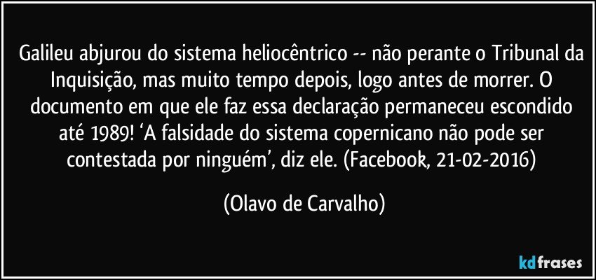 Galileu abjurou do sistema heliocêntrico -- não perante o Tribunal da Inquisição, mas muito tempo depois, logo antes de morrer. O documento em que ele faz essa declaração permaneceu escondido até 1989! ‘A falsidade do sistema copernicano não pode ser contestada por ninguém’, diz ele. (Facebook, 21-02-2016) (Olavo de Carvalho)