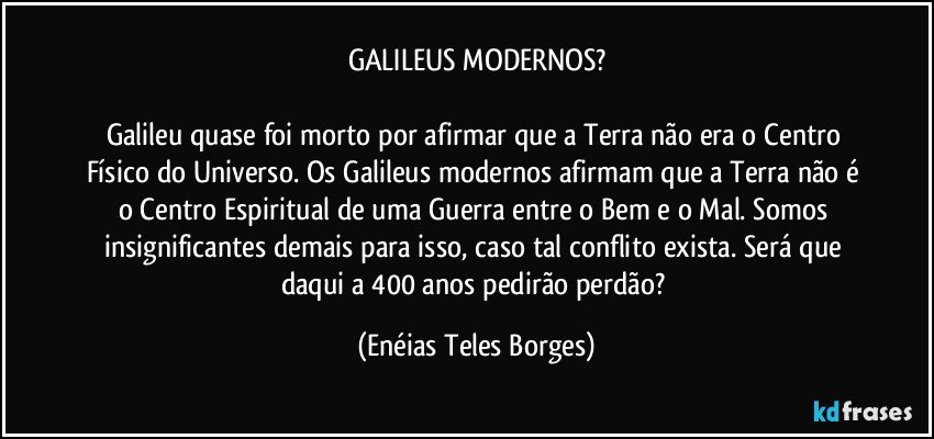 GALILEUS MODERNOS?

Galileu quase foi morto por afirmar que a Terra não era o Centro Físico do Universo. Os Galileus modernos afirmam que a Terra não é o Centro Espiritual de uma Guerra entre o Bem e o Mal. Somos insignificantes demais para isso, caso tal conflito exista. Será que daqui a 400 anos pedirão perdão? (Enéias Teles Borges)