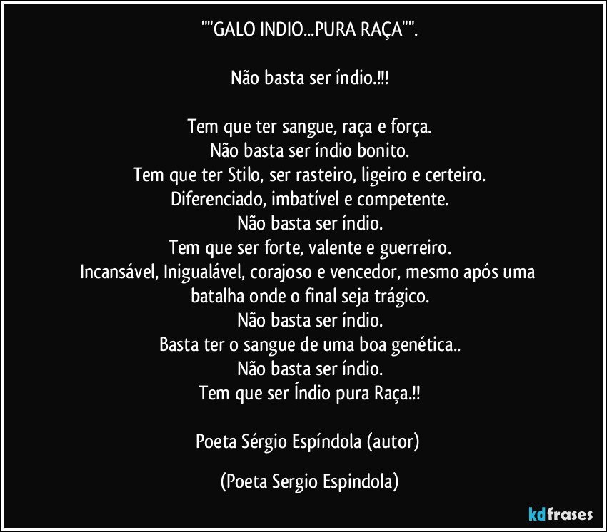 ""GALO INDIO...PURA RAÇA"".

Não basta ser índio.!!!

Tem que ter sangue, raça e força.
Não basta ser índio bonito.
Tem que ter Stilo, ser rasteiro, ligeiro e certeiro.
Diferenciado, imbatível e competente.
Não basta ser índio.
Tem que ser forte, valente e guerreiro.
Incansável, Inigualável, corajoso e vencedor, mesmo após uma batalha onde o final seja trágico.
Não basta ser índio.
Basta ter o sangue de uma boa genética..
Não basta ser índio.
Tem que ser Índio pura Raça.!!

Poeta Sérgio Espíndola (autor) (Poeta Sergio Espindola)