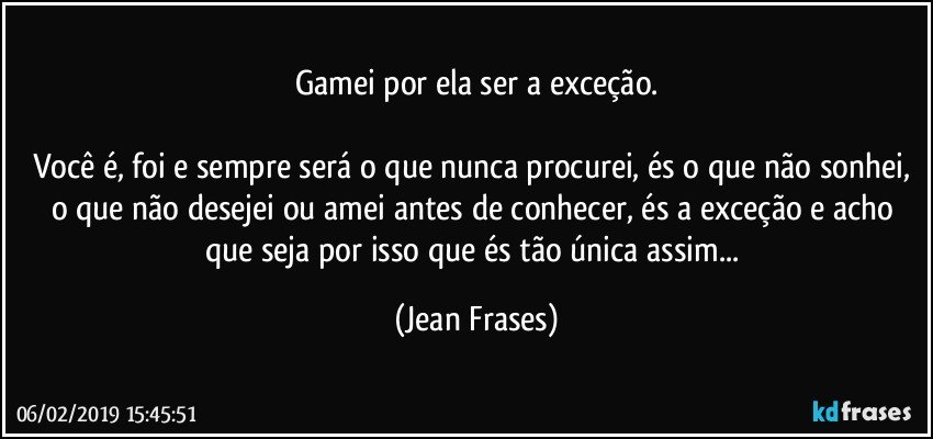 Gamei por ela ser a exceção.

Você é, foi e sempre será o que nunca procurei, és o que não sonhei, o que não desejei ou amei antes de conhecer, és a exceção e acho que seja por isso que és tão única assim... (Jean Frases)