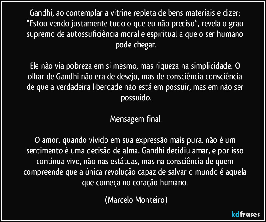 Gandhi, ao contemplar a vitrine repleta de bens materiais e dizer: “Estou vendo justamente tudo o que eu não preciso”, revela o grau supremo de autossuficiência moral e espiritual a que o ser humano pode chegar.
Ele não via pobreza em si mesmo, mas riqueza na simplicidade. O olhar de Gandhi não era de desejo, mas de consciência  consciência de que a verdadeira liberdade não está em possuir, mas em não ser possuído.
Mensagem final.
O amor, quando vivido em sua expressão mais pura, não é um sentimento é uma decisão de alma. Gandhi decidiu amar, e por isso continua vivo, não nas estátuas, mas na consciência de quem compreende que a única revolução capaz de salvar o mundo é aquela que começa no coração humano. (Marcelo Monteiro)