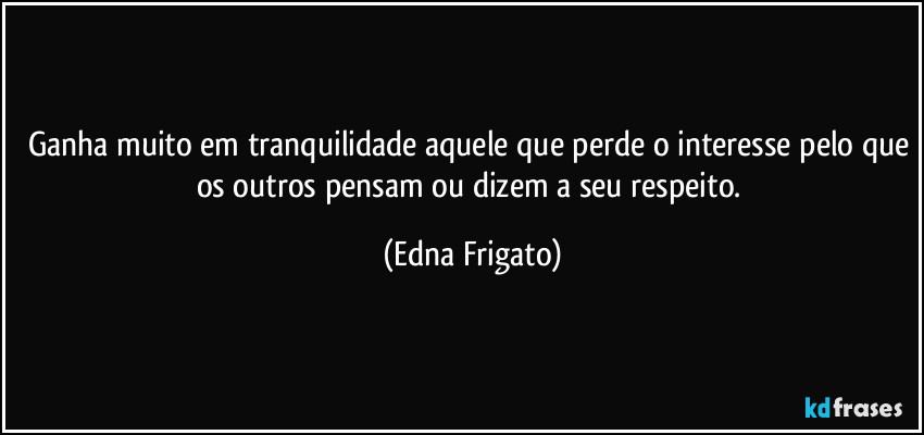 Ganha muito em tranquilidade aquele que perde o interesse pelo que os outros pensam ou dizem a seu respeito. (Edna Frigato)