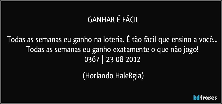 GANHAR É FÁCIL

Todas as semanas eu ganho na loteria. É tão fácil que ensino a você... Todas as semanas eu ganho exatamente o que não jogo! 
0367 | 23/08/2012 (Horlando HaleRgia)