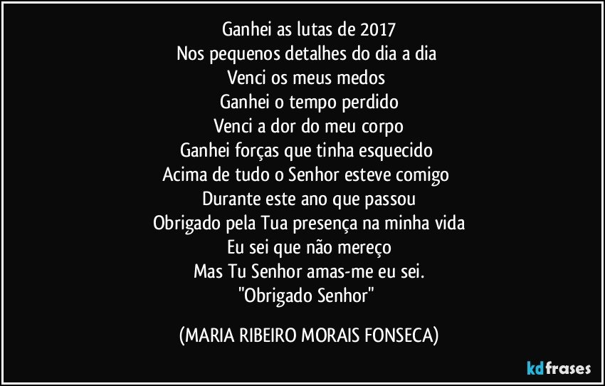 Ganhei as lutas de 2017
Nos pequenos detalhes do dia a dia 
Venci os meus medos 
Ganhei o tempo perdido
Venci a dor do meu corpo
Ganhei forças que tinha esquecido   
Acima de tudo o Senhor esteve comigo  
Durante este ano que passou
Obrigado pela Tua presença na minha vida
Eu sei que não mereço
Mas Tu Senhor amas-me eu sei.
"Obrigado Senhor" (MARIA RIBEIRO MORAIS FONSECA)