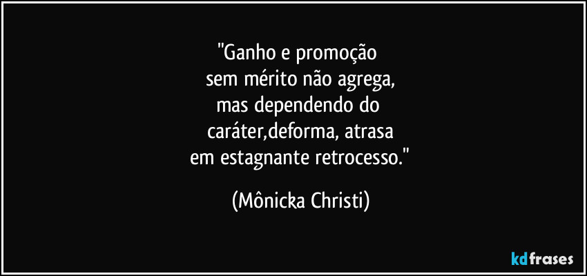 "Ganho e promoção
sem mérito não agrega,
mas dependendo do
caráter,deforma, atrasa
em estagnante retrocesso." (Mônicka Christi)