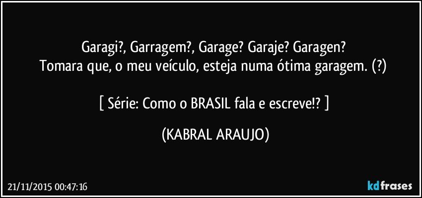 Garagi?, Garragem?, Garage? Garaje? Garagen? 
Tomara que, o meu veículo, esteja numa ótima garagem. (?) 

[ Série: Como o BRASIL fala e escreve!? ] (KABRAL ARAUJO)