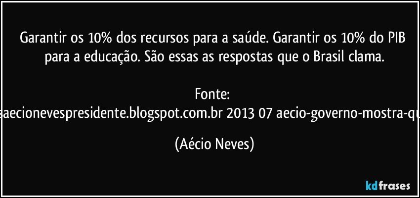 Garantir os 10% dos recursos para a saúde. Garantir os 10% do PIB para a educação. São essas as respostas que o Brasil clama.

Fonte: http://www.queremosaecionevespresidente.blogspot.com.br/2013/07/aecio-governo-mostra-que-nao-entendeu.html (Aécio Neves)