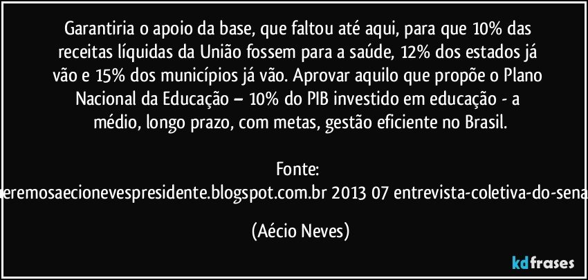 Garantiria o apoio da base, que faltou até aqui, para que 10% das receitas líquidas da União fossem para a saúde, 12% dos estados já vão e 15% dos municípios já vão. Aprovar aquilo que propõe o Plano Nacional da Educação – 10% do PIB investido em educação - a médio, longo prazo, com metas, gestão eficiente no Brasil.

Fonte: http://www.queremosaecionevespresidente.blogspot.com.br/2013/07/entrevista-coletiva-do-senador-aecio.html (Aécio Neves)