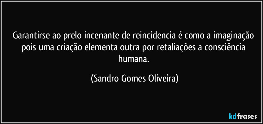 Garantirse ao prelo incenante de reincidencia é como a imaginação pois uma criação elementa outra por retaliações a consciência humana. (Sandro Gomes Oliveira)