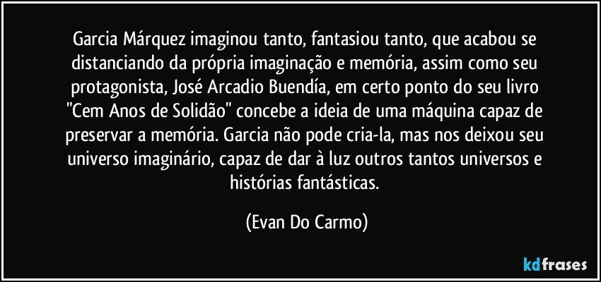 Garcia Márquez imaginou tanto, fantasiou tanto, que acabou se distanciando da própria imaginação e memória, assim como seu protagonista, José Arcadio Buendía, em certo ponto do seu livro "Cem Anos de Solidão" concebe a ideia de uma máquina capaz de preservar a memória. Garcia não pode cria-la, mas nos deixou seu universo imaginário, capaz de dar à luz outros tantos universos e histórias fantásticas. (Evan Do Carmo)