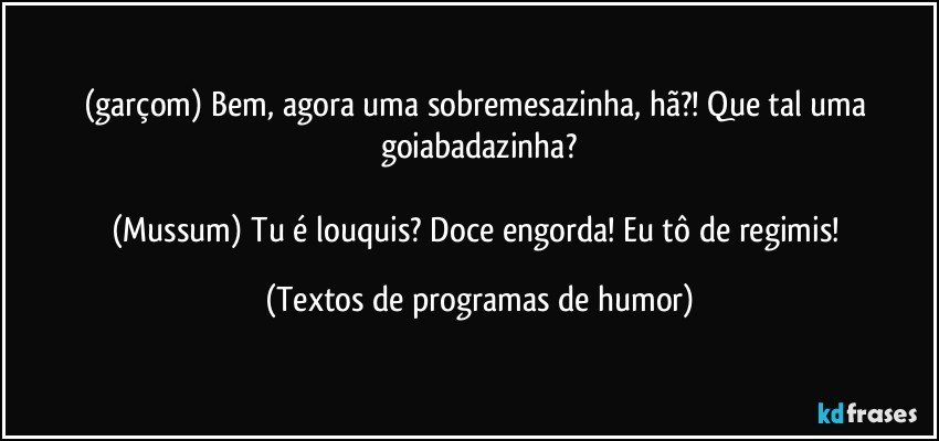 (garçom) Bem, agora uma sobremesazinha, hã?! Que tal uma goiabadazinha?

(Mussum) Tu é louquis? Doce engorda! Eu tô de regimis! (Textos de programas de humor)