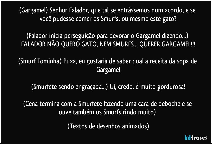 (Gargamel) Senhor Falador, que tal se entrássemos num acordo, e se você pudesse comer os Smurfs, ou mesmo este gato?

(Falador inicia perseguição para devorar o Gargamel dizendo...) FALADOR NÃO QUERO GATO, NEM SMURFS... QUERER GARGAMEL!!!

(Smurf Fominha) Puxa, eu gostaria de saber qual a receita da sopa de Gargamel

(Smurfete sendo engraçada...) Ui, credo, é muito gordurosa!

(Cena termina com a Smurfete fazendo uma cara de deboche e se ouve também os Smurfs rindo muito) (Textos de desenhos animados)