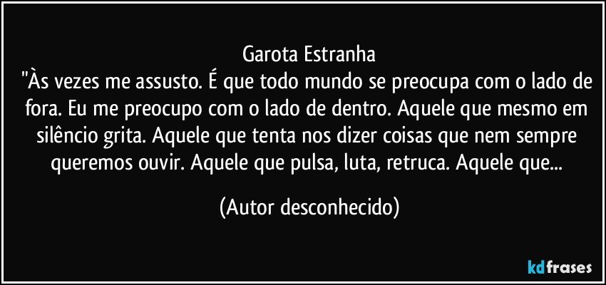 garota Estranha
"Às vezes me assusto. É que todo mundo se preocupa com o lado de fora. Eu me preocupo com o lado de dentro. Aquele que mesmo em silêncio grita. Aquele que tenta nos dizer coisas que nem sempre queremos ouvir. Aquele que pulsa, luta, retruca. Aquele que... (Autor desconhecido)
