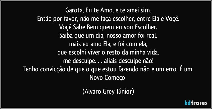 Garota, Eu te Amo, e te amei sim.
Então por favor, não me faça escolher, entre Ela e Voçê.
Voçê Sabe Bem quem eu vou Escolher.
Saiba que um dia, nosso amor foi real,
mais eu amo Ela, e foi com ela,
que escolhi viver o resto da minha vida.
me desculpe. . . aliais desculpe não!
Tenho convicção de que o que estou fazendo não e um erro, É um Novo Começo (Alvaro Grey Júnior)