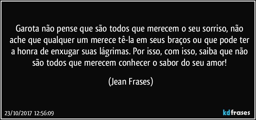 Garota não pense que são todos que merecem o seu sorriso, não ache que qualquer um merece tê-la em seus braços ou que pode ter a honra de enxugar suas lágrimas. Por isso, com isso, saiba que não são todos que merecem conhecer o sabor do seu amor! (Jean Frases)