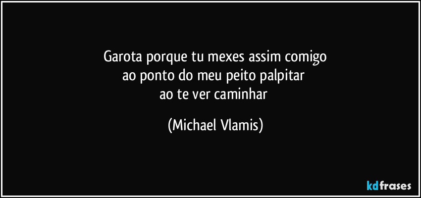 Garota porque tu mexes assim comigo
ao ponto do meu peito palpitar 
ao te ver caminhar (Michael Vlamis)