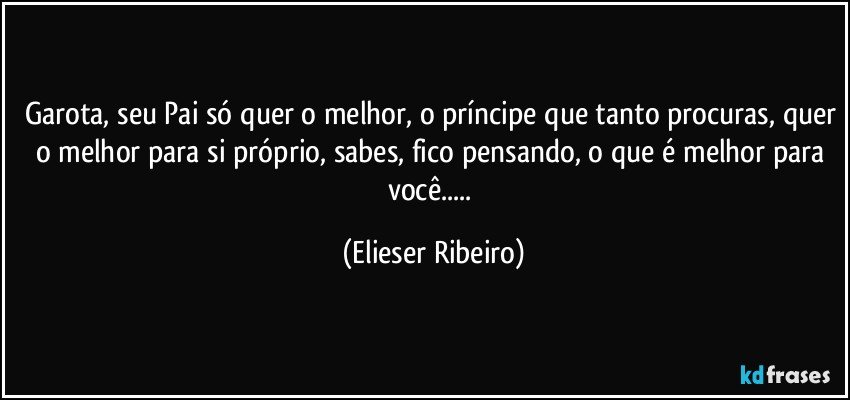 Garota, seu Pai só quer o melhor, o príncipe que tanto procuras, quer o melhor para si próprio, sabes, fico pensando, o que é melhor para você... (Elieser Ribeiro)