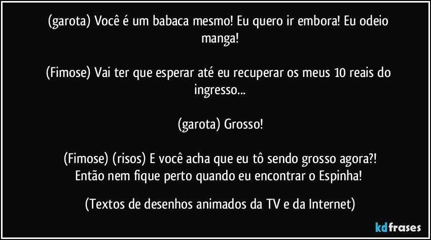 (garota) Você é um babaca mesmo! Eu quero ir embora! Eu odeio manga!

(Fimose) Vai ter que esperar até eu recuperar os meus 10 reais do ingresso...

(garota) Grosso!

(Fimose) (risos) E você acha que eu tô sendo grosso agora?!
Então nem fique perto quando eu encontrar o Espinha! (Textos de desenhos animados da TV e da Internet)